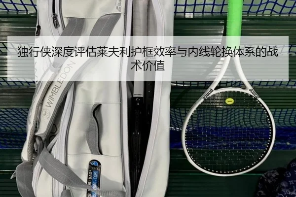 独行侠深度评估莱夫利护框效率与内线轮换体系的战术价值
