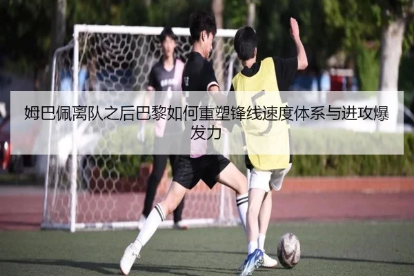 姆巴佩离队之后巴黎如何重塑锋线速度体系与进攻爆发力