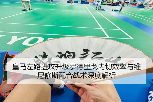 皇马左路进攻升级罗德里戈内切效率与维尼修斯配合战术深度解析