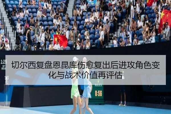 切尔西复盘恩昆库伤愈复出后进攻角色变化与战术价值再评估