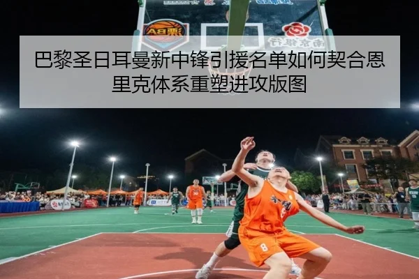 巴黎圣日耳曼新中锋引援名单如何契合恩里克体系重塑进攻版图